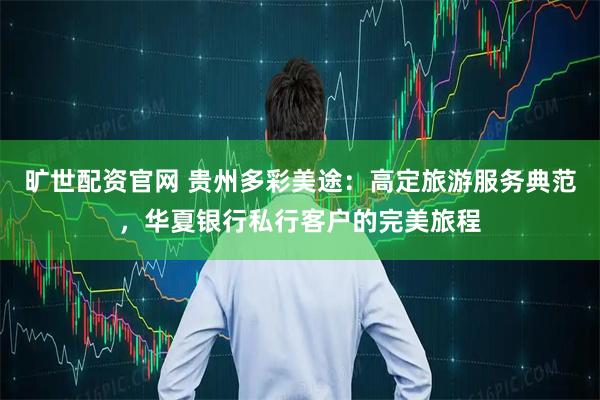 旷世配资官网 贵州多彩美途：高定旅游服务典范，华夏银行私行客户的完美旅程