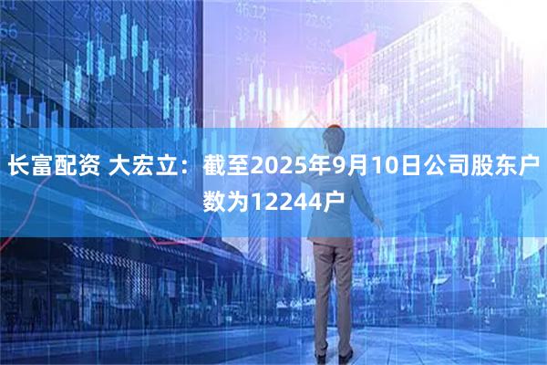 长富配资 大宏立：截至2025年9月10日公司股东户数为12244户