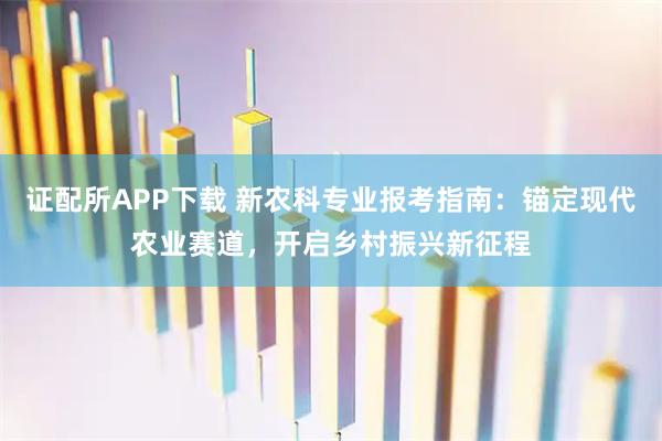证配所APP下载 新农科专业报考指南：锚定现代农业赛道，开启乡村振兴新征程