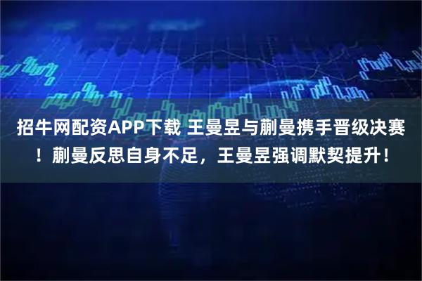 招牛网配资APP下载 王曼昱与蒯曼携手晋级决赛！蒯曼反思自身不足，王曼昱强调默契提升！