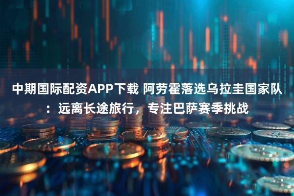 中期国际配资APP下载 阿劳霍落选乌拉圭国家队：远离长途旅行，专注巴萨赛季挑战