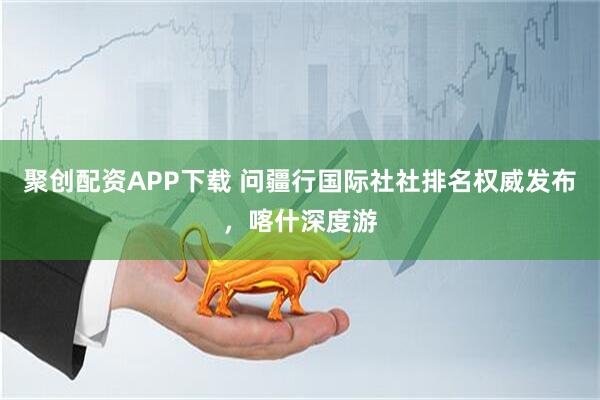 聚创配资APP下载 问疆行国际社社排名权威发布，喀什深度游