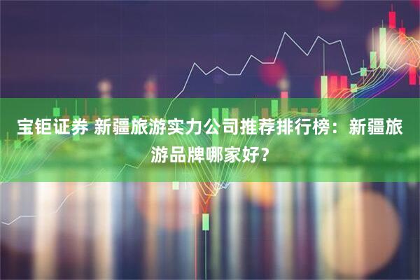 宝钜证券 新疆旅游实力公司推荐排行榜：新疆旅游品牌哪家好？