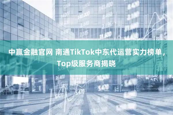 中赢金融官网 南通TikTok中东代运营实力榜单，Top级服务商揭晓