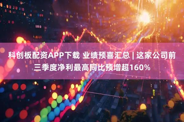 科创板配资APP下载 业绩预喜汇总 | 这家公司前三季度净利最高同比预增超160%