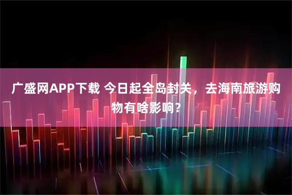 广盛网APP下载 今日起全岛封关，去海南旅游购物有啥影响？