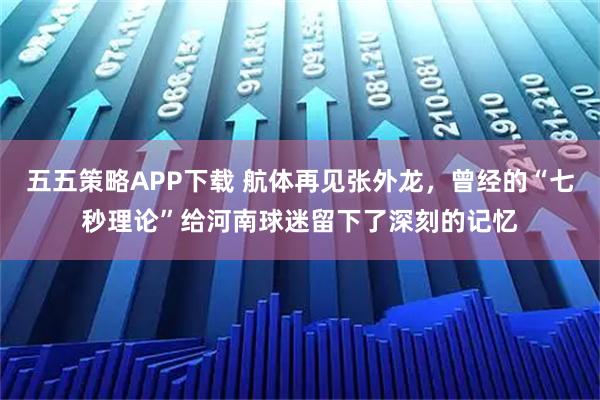 五五策略APP下载 航体再见张外龙，曾经的“七秒理论”给河南球迷留下了深刻的记忆