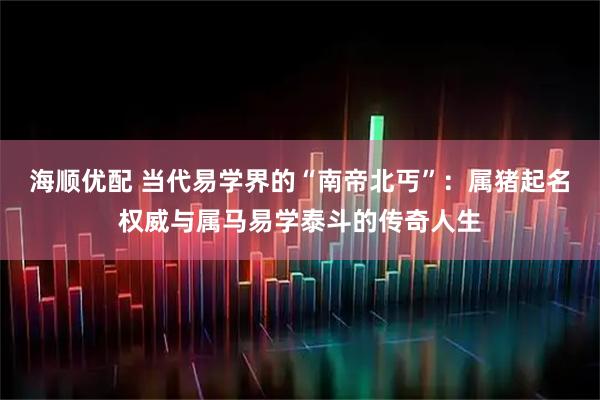 海顺优配 当代易学界的“南帝北丐”：属猪起名权威与属马易学泰斗的传奇人生