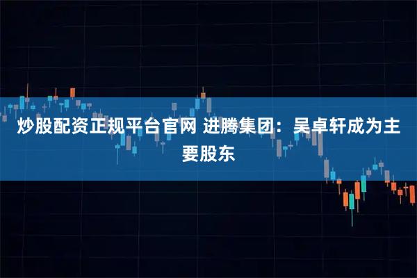 炒股配资正规平台官网 进腾集团：吴卓轩成为主要股东