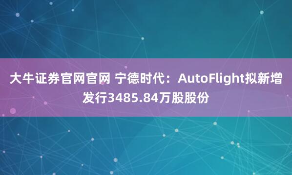大牛证券官网官网 宁德时代：AutoFlight拟新增发行3485.84万股股份