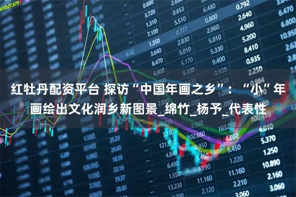红牡丹配资平台 探访“中国年画之乡”：“小”年画绘出文化润乡新图景_绵竹_杨予_代表性