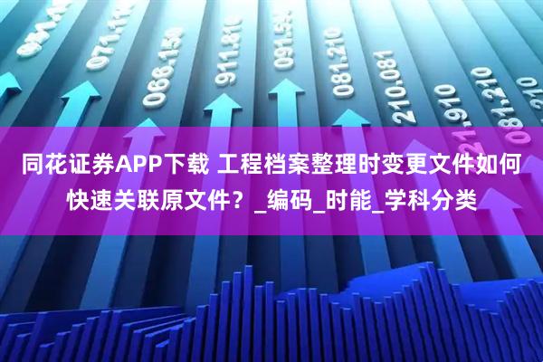 同花证券APP下载 工程档案整理时变更文件如何快速关联原文件？_编码_时能_学科分类