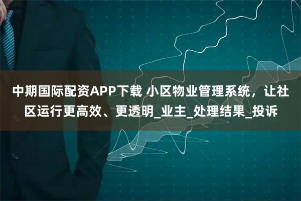 中期国际配资APP下载 小区物业管理系统，让社区运行更高效、更透明_业主_处理结果_投诉