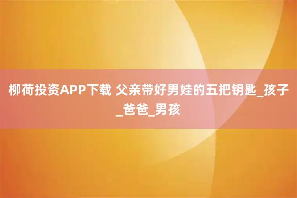 柳荷投资APP下载 父亲带好男娃的五把钥匙_孩子_爸爸_男孩