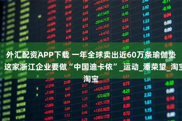 外汇配资APP下载 一年全球卖出近60万条瑜伽垫，这家浙江企业要做“中国迪卡侬”_运动_潘荣望_淘宝