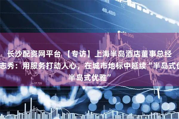 长沙配资网平台 【专访】上海半岛酒店董事总经理田志秀：用服务打动人心，在城市地标中延续“半岛式优雅”