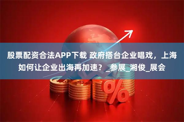 股票配资合法APP下载 政府搭台企业唱戏，上海如何让企业出海再加速？_参展_湘俊_展会