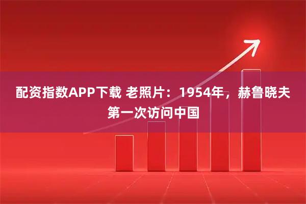 配资指数APP下载 老照片：1954年，赫鲁晓夫第一次访问中国