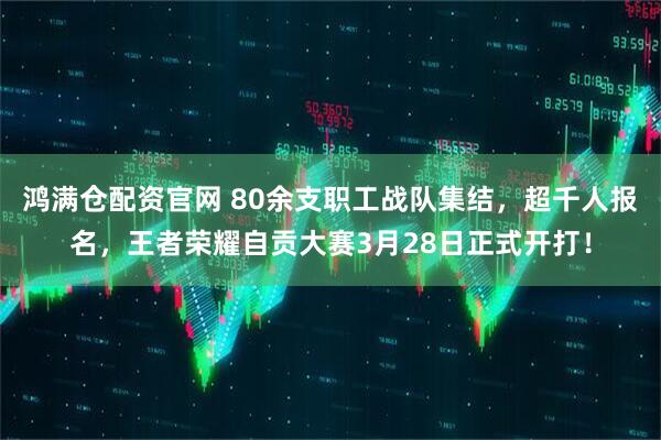 鸿满仓配资官网 80余支职工战队集结，超千人报名，王者荣耀自贡大赛3月28日正式开打！