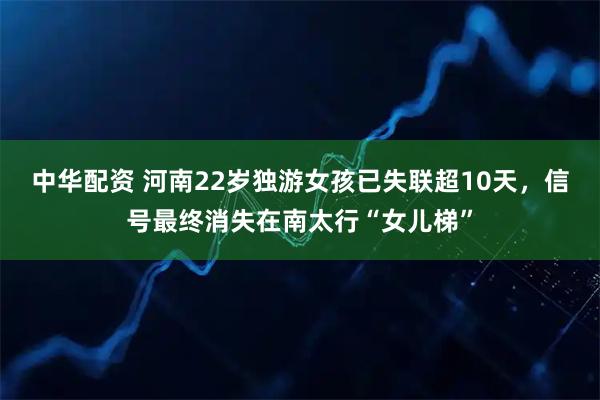 中华配资 河南22岁独游女孩已失联超10天，信号最终消失在南太行“女儿梯”