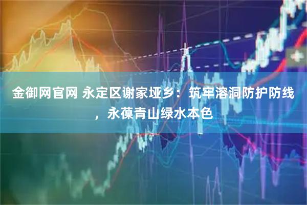金御网官网 永定区谢家垭乡：筑牢溶洞防护防线，永葆青山绿水本色