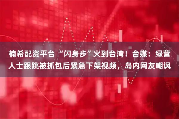楠希配资平台 “闪身步”火到台湾！台媒：绿营人士跟跳被抓包后紧急下架视频，岛内网友嘲讽